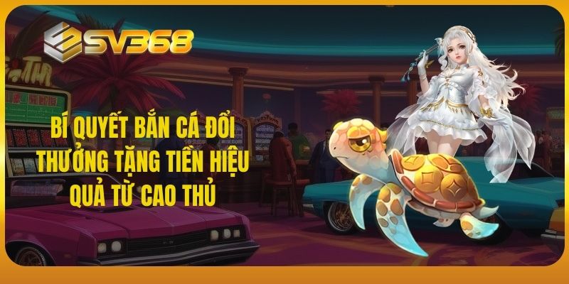 Bí quyết bắn cá đổi thưởng tặng tiền hiệu quả từ cao thủ