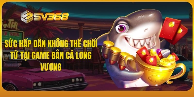 Sức hấp dẫn không thể chối từ tại game bắn cá Long Vương