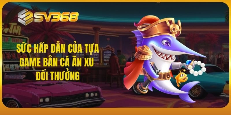 Sức hấp dẫn của tựa game bắn cá ăn xu đổi thưởng