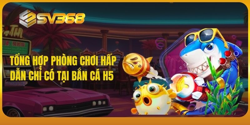 Tổng hợp phòng chơi hấp dẫn chỉ có tại bắn cá H5 